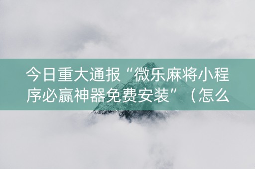 今日重大通报“微乐麻将小程序必赢神器免费安装”（怎么调胜率)