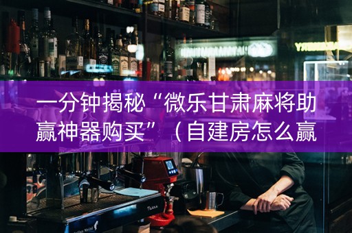 一分钟揭秘“微乐甘肃麻将助赢神器购买”（自建房怎么赢)