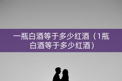 一瓶白酒等于多少红酒（1瓶白酒等于多少红酒）