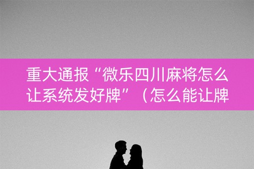重大通报“微乐四川麻将怎么让系统发好牌”（怎么能让牌好一点)