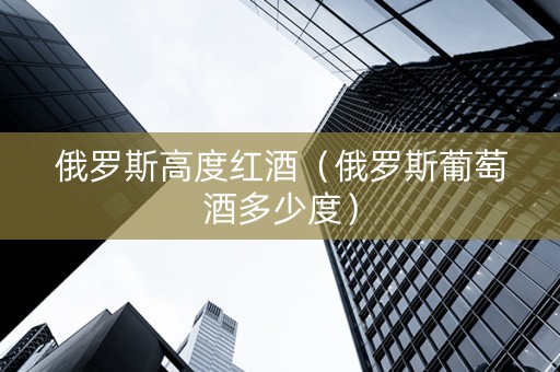 俄罗斯高度红酒（俄罗斯葡萄酒多少度）