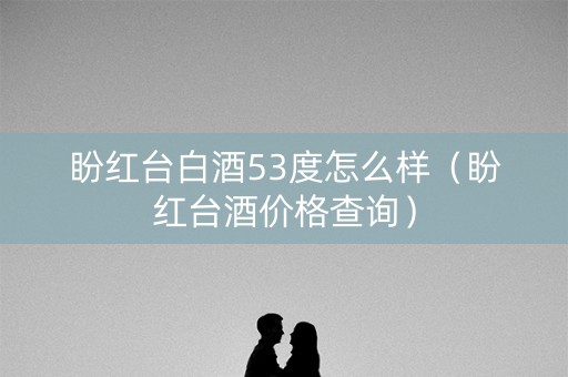 盼红台白酒53度怎么样（盼红台酒价格查询）
