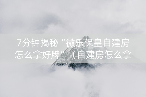 7分钟揭秘“微乐保皇自建房怎么拿好牌”（自建房怎么拿好牌)