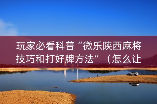 玩家必看科普“微乐陕西麻将技巧和打好牌方法”（怎么让系统给你发好牌)