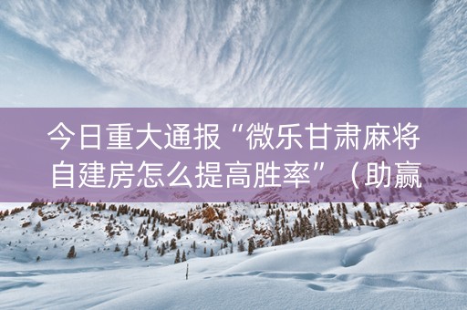 今日重大通报“微乐甘肃麻将自建房怎么提高胜率”（助赢神器)