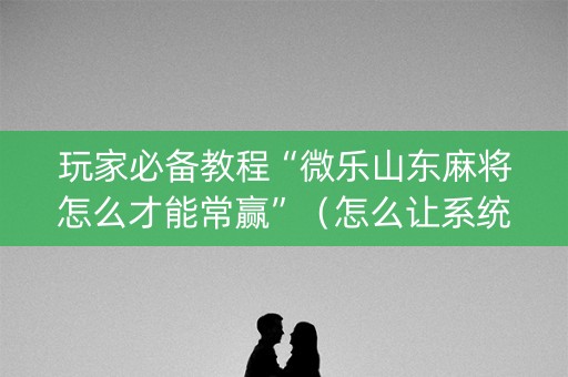 玩家必备教程“微乐山东麻将怎么才能常赢”（怎么让系统给自己好牌)