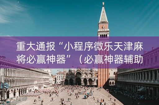 重大通报“小程序微乐天津麻将必赢神器”（必赢神器辅助器)