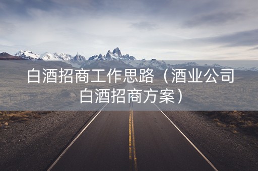 白酒招商工作思路（酒业公司白酒招商方案）