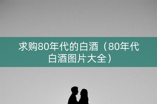 求购80年代的白酒（80年代白酒图片大全）