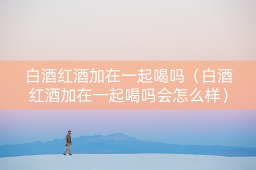白酒红酒加在一起喝吗（白酒红酒加在一起喝吗会怎么样）