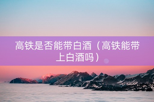 高铁是否能带白酒（高铁能带上白酒吗）