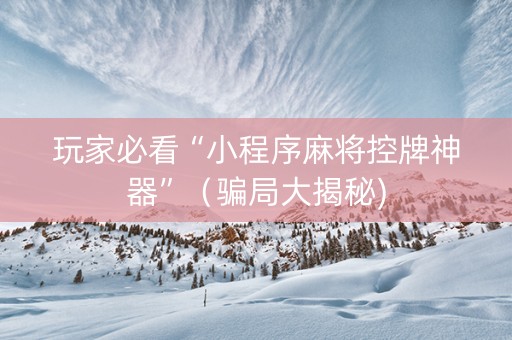 玩家必看“小程序麻将控牌神器”（骗局大揭秘)