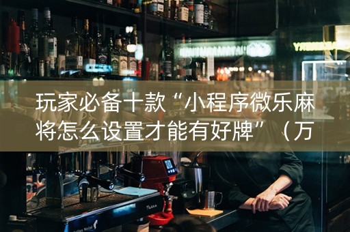 玩家必备十款“小程序微乐麻将怎么设置才能有好牌”（万能开挂器)