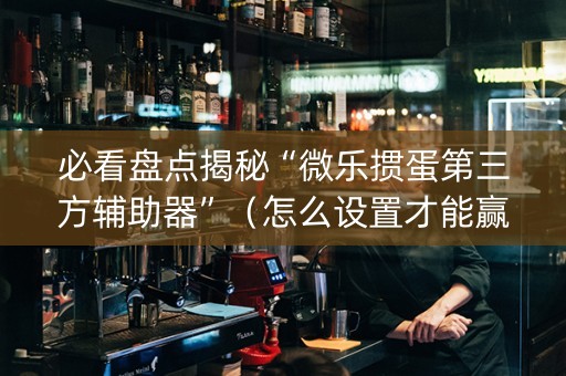 必看盘点揭秘“微乐掼蛋第三方辅助器”（怎么设置才能赢)