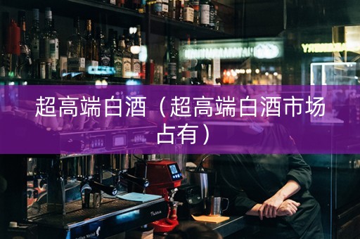 超高端白酒（超高端白酒市场占有）