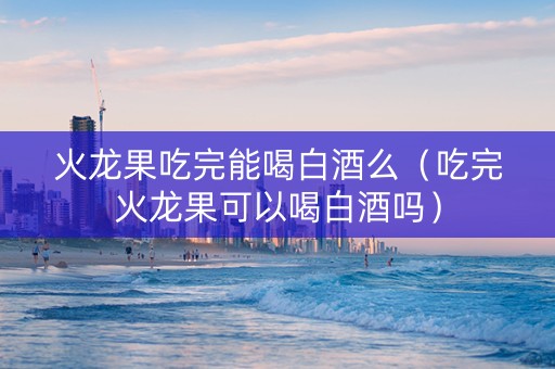 火龙果吃完能喝白酒么（吃完火龙果可以喝白酒吗）
