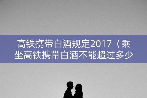高铁携带白酒规定2017（乘坐高铁携带白酒不能超过多少度）