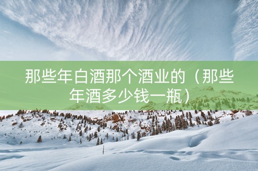 那些年白酒那个酒业的（那些年酒多少钱一瓶）