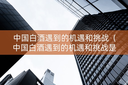 中国白酒遇到的机遇和挑战（中国白酒遇到的机遇和挑战是什么）