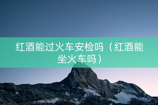 红酒能过火车安检吗（红酒能坐火车吗）