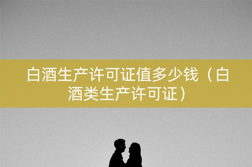 白酒生产许可证值多少钱（白酒类生产许可证）