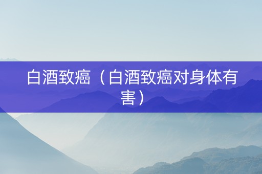白酒致癌（白酒致癌对身体有害）