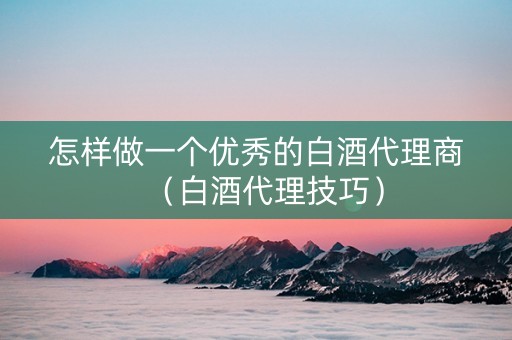 怎样做一个优秀的白酒代理商（白酒代理技巧）