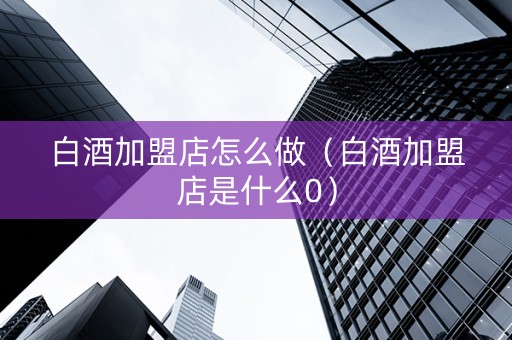 白酒加盟店怎么做（白酒加盟店是什么0）