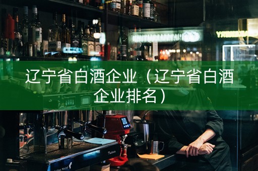 辽宁省白酒企业（辽宁省白酒企业排名）