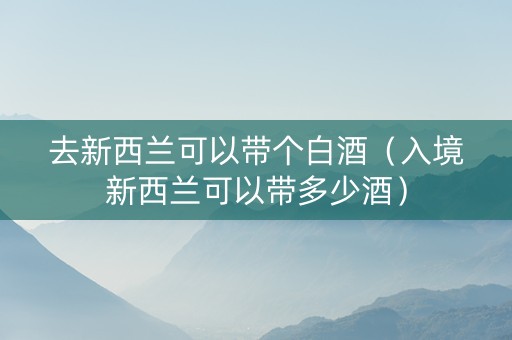 去新西兰可以带个白酒（入境新西兰可以带多少酒）