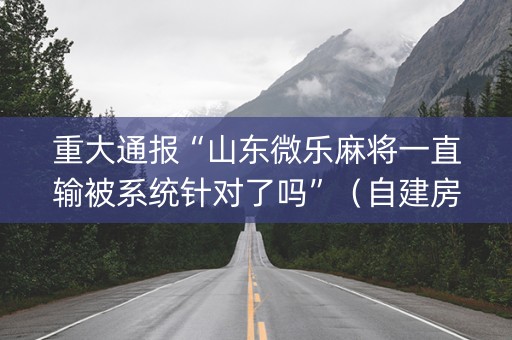 重大通报“山东微乐麻将一直输被系统针对了吗”（自建房怎么拿好牌)