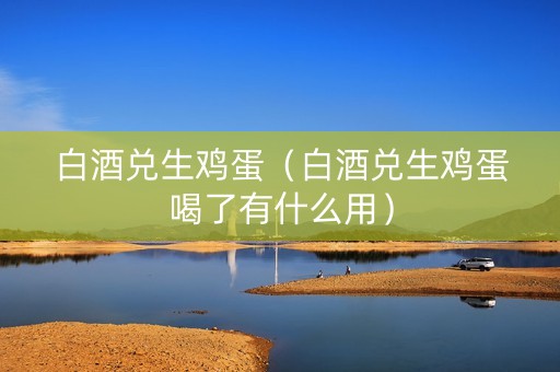 白酒兑生鸡蛋（白酒兑生鸡蛋喝了有什么用）