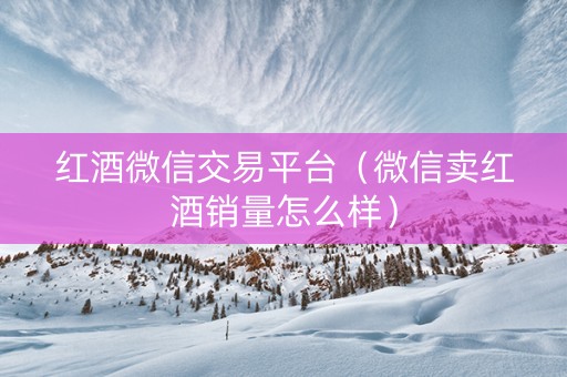 红酒微信交易平台（微信卖红酒销量怎么样）