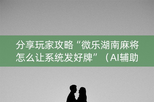 分享玩家攻略“微乐湖南麻将怎么让系统发好牌”（AI辅助胡牌规则)