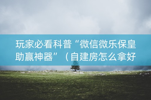 玩家必看科普“微信微乐保皇助赢神器”（自建房怎么拿好牌)