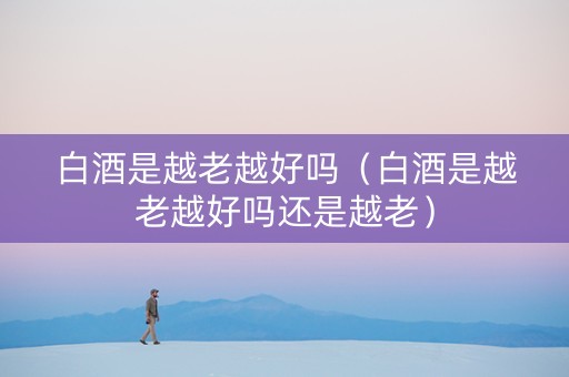 白酒是越老越好吗（白酒是越老越好吗还是越老）