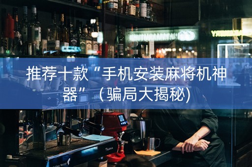 推荐十款“手机安装麻将机神器”（骗局大揭秘)