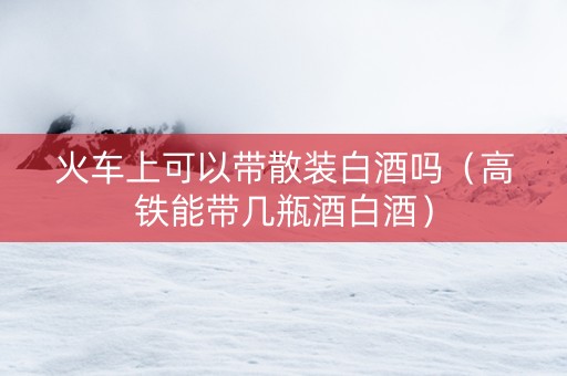 火车上可以带散装白酒吗（高铁能带几瓶酒白酒）