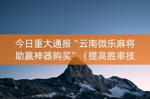 今日重大通报“云南微乐麻将助赢神器购买”（提高胜率技巧)