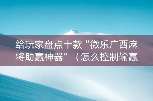 给玩家盘点十款“微乐广西麻将助赢神器”（怎么控制输赢)