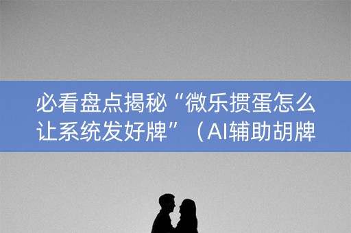 必看盘点揭秘“微乐掼蛋怎么让系统发好牌”（AI辅助胡牌规则)