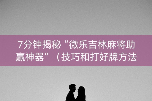 7分钟揭秘“微乐吉林麻将助赢神器”（技巧和打好牌方法)