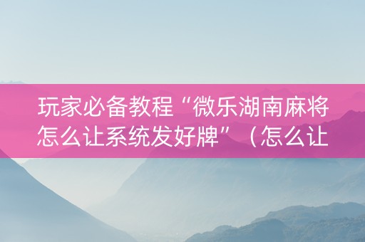 玩家必备教程“微乐湖南麻将怎么让系统发好牌”（怎么让系统给你发好牌)
