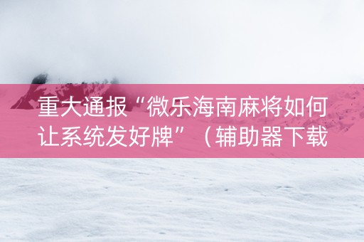 重大通报“微乐海南麻将如何让系统发好牌”（辅助器下载)