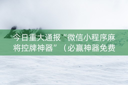 今日重大通报“微信小程序麻将控牌神器”（必赢神器免费安装)