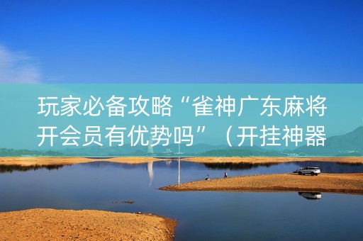 玩家必备攻略“雀神广东麻将开会员有优势吗”（开挂神器下载)