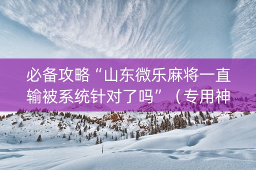 必备攻略“山东微乐麻将一直输被系统针对了吗”（专用神器下载)