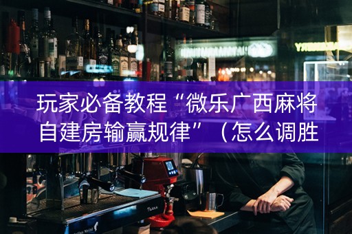 玩家必备教程“微乐广西麻将自建房输赢规律”（怎么调胜率)