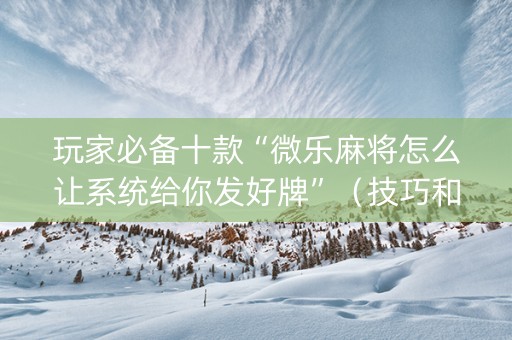 玩家必备十款“微乐麻将怎么让系统给你发好牌”（技巧和打好牌方法)