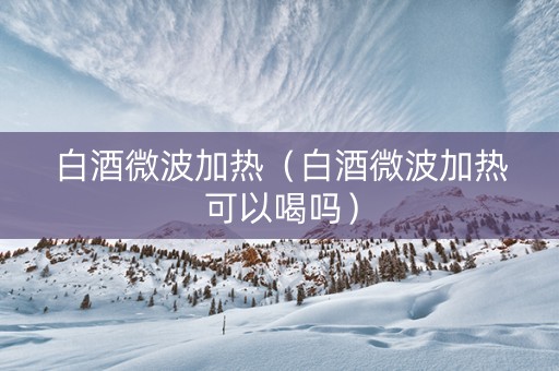 白酒微波加热（白酒微波加热可以喝吗）